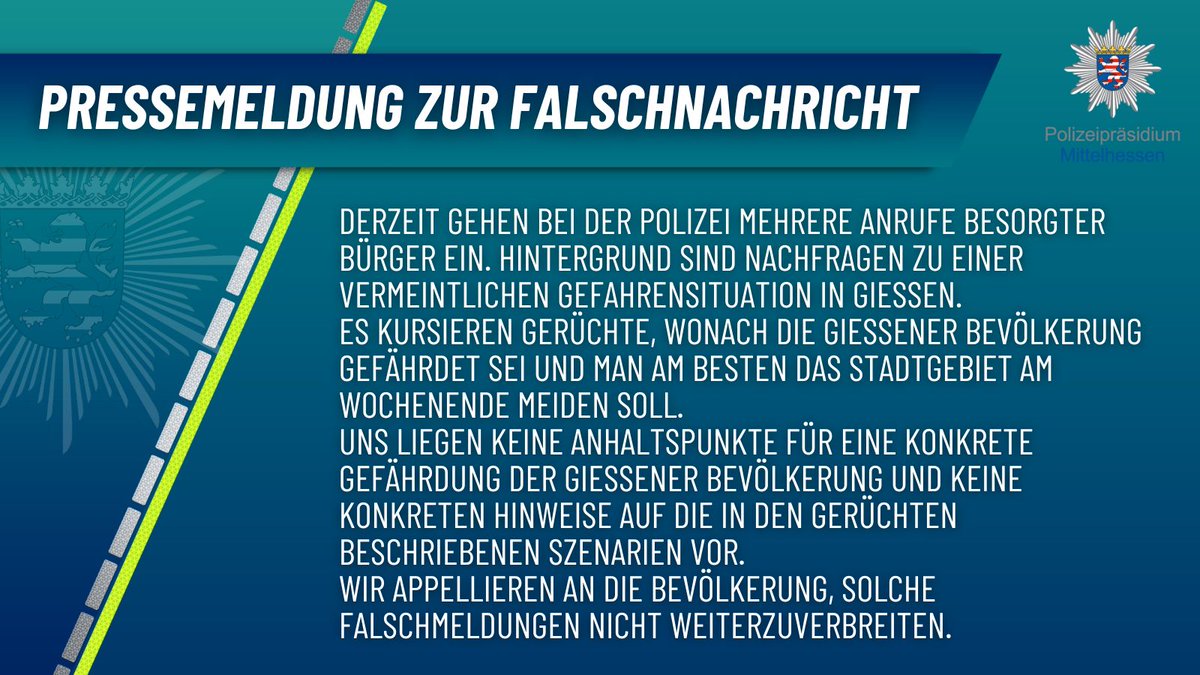 Pressemeldung der Polizei Mittelhessen zur Falschmeldung: Derzeit gehen bei der Polizei mehrere Anrufe besorgter Bürger ein. Hintergrund sind Nachfragen zu einer vermeintlichen Gefahrensituation in Gießen. Es kursieren Gerüchte, wonach die Gießener Bevölkerung gefährdet sei und man am Besten das Stadtgebiet am Wochenende meiden soll. Die Polizei hat keine Anhaltspunkte für eine konkrete Gefährdung der Gießener Bevölkerung und keine konkreten Hinweise auf die in den Gerüchten beschriebenen Szenarien. Die Polizei appelliert an die Bevölkerung, solche Falschmeldungen nicht weiterzuverbreiten.